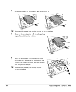 Page 30Replacing the Transfer Belt 30
6Grasp the handles of the transfer belt and remove it.
5Dispose of it properly according to your local regulations.
7Remove the new transfer belt from its packag-
ing and insert it into the printer.
8Press on the transfer belt front handle with 
one hand, take the handle of the transfer belt 
fixture with your other hand, and pull the fix-
ture straight toward you.
5Dispose of it properly according to your 
local regulations.
Downloaded From ManualsPrinter.com Manuals 