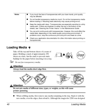 Page 40Loading Media 40
Loading Media 
Take off the top and bottom sheets of a ream of 
paper. Holding a stack of approximately 250 
sheets at a time, fan the stack to prevent static 
buildup for the paper before inserting it in a tray. 
5Do not fan transparency media.
Attention
Always load the media short edge first. 
Attention
Do not mix media of different sizes, types, or weights, as this will cause 
printer jamming.
„When refilling media, first remove any media remaining in the tray. Stack it with the 
new...