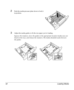 Page 42Loading Media 42
2Push the media pressure plate down to lock it 
in position. 
3Adjust the media guides to fit the size paper you’re loading.
Squeeze the retainers, move the guides to the appropriate location (media sizes are 
listed on the tray), and release the retainers. The media should fit easily between 
the guides.
Downloaded From ManualsPrinter.com Manuals 