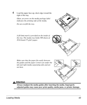 Page 43Loading Media 43
4Load the paper face-up, short edge toward the 
right of the tray. 
Often, an arrow on the media package label 
indicates the printing-side of the media.
Do not overfill the tray.
A fill limit mark is provided on the inside of 
the tray. The media tray holds 500 sheets of 
20 lb bond (75 g/m²) paper.
Make sure that the paper fits easily between 
the guides and the paper corners are under the 
left and right media-separating tabs and are 
not bent.
Attention
Always readjust the media...