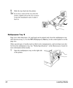 Page 44Loading Media 44
5Slide the tray back into the printer.
5If you have removed the tray from the 
printer, slightly tilt up the tray to insert 
it into the installation rails to slide it 
back in.
Multipurpose Tray 
Page sizes other than letter, A4, and legal can be printed only from the multipurpose tray 
(also known as tray 1). Use the MP
 (Multipurpose) Size
 key on the control panel to set the 
page size. 
Other special types of media (such as thick stock, transparencies, and envelopes) are also 
fed...