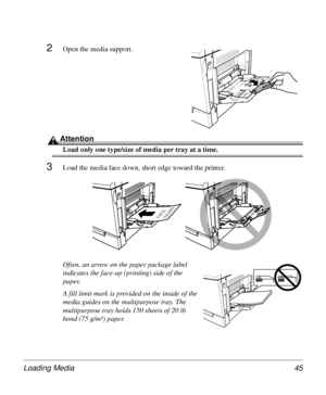 Page 45Loading Media 45
2Open the media support.
Attention
Load only one type/size of media per tray at a time.
3Load the media face down, short edge toward the printer.
Often, an arrow on the paper package label 
indicates the face-up (printing) side of the 
paper.
A fill limit mark is provided on the inside of the 
media guides on the multipurpose tray. The 
multipurpose tray holds 150 sheets of 20 lb 
bond (75 g/m²) paper. 
FAC E
DOWN
Downloaded From ManualsPrinter.com Manuals 