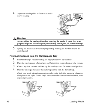 Page 46Loading Media 46
4Adjust the media guides to fit the size media 
you’re loading.
Attention
Always adjust the media guides after inserting the media. A guide that is not 
properly adjusted can cause poor print quality, media jams, or printer damage. 
5Specify the media size in the multipurpose tray by using the MP Size key on the 
control panel.
Printing Envelopes from the Multipurpose Tray
1Flex the envelope stack (including the edges) to remove any stiffness. 
2Place the envelopes on a flat surface, and...