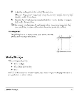 Page 47Media Storage 47
5Adjust the media guides to the width of the envelopes.
Make sure the guides are snug enough to keep the envelopes straight, but not so tight 
that they buckle the envelopes.
6Open the flap of each envelope immediately (before it cools) after the envelope is 
delivered to the output tray.
5Because the envelopes pass through heated rollers, the gummed area on the flaps 
may seal. Using envelopes with emulsion-based glue avoids this problem.
Printing Area
The printing area on all media...