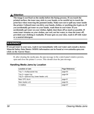 Page 58Clearing Media Jams 58
Attention
The image is not fixed on the media before the fusing process. If you touch the 
printed surface, the toner may stick to your hands, so be careful not to touch the 
print face when removing the jammed media. Make sure not to spill any toner inside 
the printer. Unfused toner can dirty your hands, clothes, or anything else it gets on. If 
you accidentally get toner on your hands, wash them in cool water. If you 
accidentally get toner on your clothes, lightly dust them off...