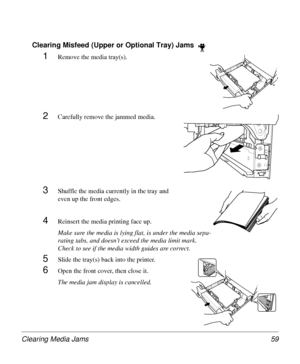 Page 59Clearing Media Jams 59
Clearing Misfeed (Upper or Optional Tray) Jams  
1Remove the media tray(s).
2Carefully remove the jammed media.
3Shuffle the media currently in the tray and 
even up the front edges.
4Reinsert the media printing face up.
Make sure the media is lying flat, is under the media sepa-
rating tabs, and doesn’t exceed the media limit mark. 
Check to see if the media width guides are correct.
5Slide the tray(s) back into the printer.
6Open the front cover, then close it.
The media jam...