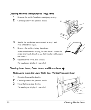 Page 60Clearing Media Jams 60
Clearing Misfeed (Multipurpose Tray) Jams
1Remove the media from in the multipurpose tray.
2Carefully remove the jammed media.
3Shuffle the media that was removed in step 1 and 
even up the front edges.
4Reinsert the media printing face down.
Make sure the media is lying flat and doesn’t exceed the 
media limit mark. Check to see if the media width guides 
are correct.
5Open the front cover, then close it.
The media jam display is cancelled.
Clearing Inner Jams, Outer Jams, and...