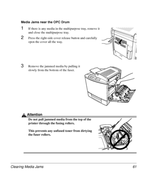 Page 61Clearing Media Jams 61
Media Jams near the OPC Drum 
1If there is any media in the multipurpose tray, remove it 
and close the multipurpose tray.
2Press the right-side cover release button and carefully 
open the cover all the way.
3Remove the jammed media by pulling it 
slowly from the bottom of the fuser.
Attention
Do not pull jammed media from the top of the 
printer through the fusing rollers.
This prevents any unfused toner from dirtying 
the fuser rollers.
Downloaded From ManualsPrinter.com Manuals 