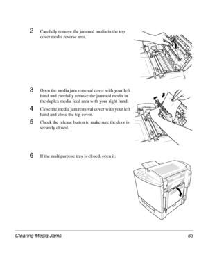 Page 63Clearing Media Jams 63
2Carefully remove the jammed media in the top 
cover media reverse area.
3Open the media jam removal cover with your left 
hand and carefully remove the jammed media in 
the duplex media feed area with your right hand.
4Close the media jam removal cover with your left 
hand and close the top cover. 
5Check the release button to make sure the door is 
securely closed.
6If the multipurpose tray is closed, open it.
Downloaded From ManualsPrinter.com Manuals 