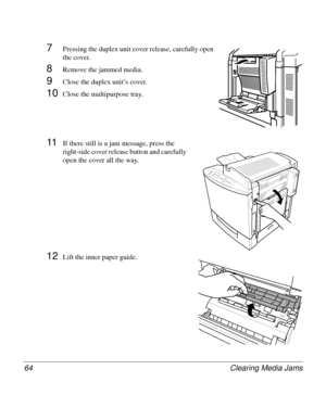 Page 64Clearing Media Jams 64
7Pressing the duplex unit cover release, carefully open 
the cover.
8Remove the jammed media.
9Close the duplex unit’s cover. 
10Close the multipurpose tray.
11If there still is a jam message, press the 
right-side cover release button and carefully 
open the cover all the way.
12Lift the inner paper guide.
Downloaded From ManualsPrinter.com Manuals 