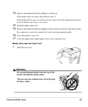 Page 65Clearing Media Jams 65
13Remove the jammed media by pulling it toward you.
If the media came out easily, skip ahead to step 15. 
If the media did not come out easily or if you cannot reach the media from this area, 
keep the duplex unit’s lower cover open.
14Open the duplex unit cover.
15Remove the jammed media by pulling it slowly from the bottom of the fuser rollers.
Be careful not to touch the transfer belt while removing jammed media.
16Close the printer’s top cover.
17Close the duplex unit’s paper...