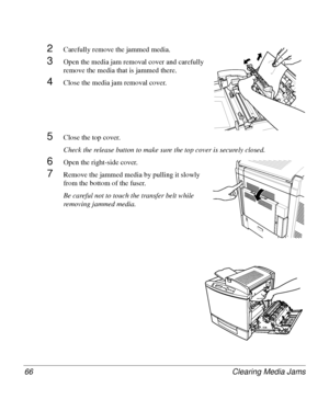 Page 66Clearing Media Jams 66
2Carefully remove the jammed media.
3Open the media jam removal cover and carefully 
remove the media that is jammed there.
4Close the media jam removal cover.
5Close the top cover.
Check the release button to make sure the top cover is securely closed.
6Open the right-side cover.
7Remove the jammed media by pulling it slowly 
from the bottom of the fuser.
Be careful not to touch the transfer belt while 
removing jammed media.
Downloaded From ManualsPrinter.com Manuals 