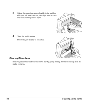 Page 68Clearing Media Jams 68
3Lift up the paper jam removal guide in the mailbox 
with your left hand, and use your right hand to care-
fully remove the jammed paper.
4Close the mailbox door.
The media jam display is cancelled.
Clearing Other Jams
Remove jammed media from the output tray by gently pulling it to the left away from the 
media exit area.
Downloaded From ManualsPrinter.com Manuals 