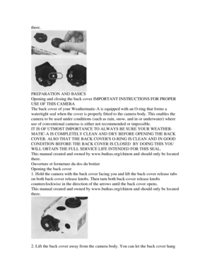 Page 5
there.

PREPARATION AND BASICS

Opening and closing the back cover IMPORTANT INSTRUCTIONS FOR PROPER

USE OF THIS CAMERA

The back cover of your Weathermatic-A is equipped with an O-ring that forms a

watertight seal when the cover is properly fitted to the camera body. This enables the

camera to be used under conditions (such as rain, snow, and in or underwater) where

use of conventional cameras is either not recommended or impossible.

IT IS OF UTMOST IMPORTANCE TO ALWAYS BE SURE YOUR WEATHER-...
