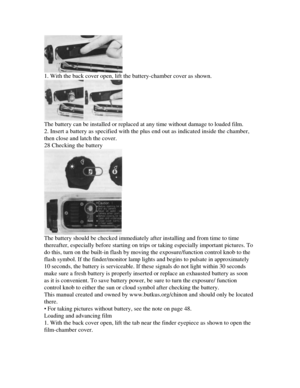 Page 7
1. With the back cover open, lift the battery-chamber cover as shown.

The battery can be installed or replaced at any time without damage to loaded film.

2. Insert a battery as specified with the plus end out as indicated inside the chamber,

then close and latch the cover.

28 Checking the battery

The battery should be checked immediately after installing and from time to time

thereafter, especially before starting on trips or taking especially important pictures. To

do this, turn on the built-in...