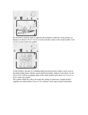 Page 10
Set the knob so that the index is opposite the mountain symbol for scenic pictures at

distances of about 5.3m (17-1/2 ft.) or more from the camera at the cloud symbol; 3.5m

(11 ft.) or more at the sun symbol.

At this distance, the part of a standing adult from about head to ankles can be seen in

the finder bright frame with the camera held horizontally. Subjects from about 3 to 5m

(10 to 16 ft.) will be acceptably sharp at the cloud symbol; from about 2 to 11 m (7 to

36 ft.) at the sun symbol....