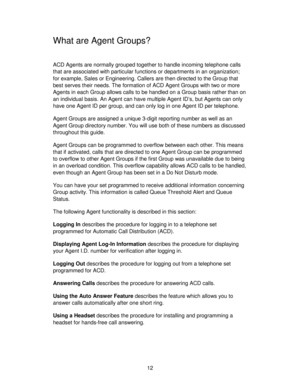 Page 1212
What are Agent Groups?
ACD Agents are normally grouped together to handle incoming telephone calls
that are associated with particular functions or departments in an organization;
for example, Sales or Engineering. Callers are then directed to the Group that
best serves their needs. The formation of ACD Agent Groups with two or more
Agents in each Group allows calls to be handled on a Group basis rather than on
an individual basis. An Agent can have multiple Agent ID’s, but Agents can only
have one...