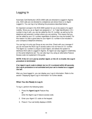 Page 1414
Logging In
Automatic Call Distribution (ACD) 2000 calls are directed to Logged In Agents
only. ACD calls are not directed to a telephone set where there is no Agent
Logged In. You can log in by following the procedure described below.
An important concept in the ACD 2000 system for you to be aware of is agent
mobility. Since you as an Agent are assigned a 1- to 7-digit Identification (I.D.)
number to log in with, you can be called by this I.D. number, as well as by the
telephone set extension number...