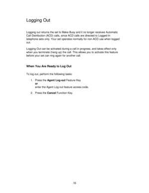 Page 1616
Logging Out
Logging out returns the set to Make Busy and it no longer receives Automatic
Call Distribution (ACD) calls, since ACD calls are directed to Logged-In
telephone sets only. Your set operates normally for non-ACD use when logged
out.
Logging Out can be activated during a call in progress, and takes effect only
when you terminate (hang up) the call. This allows you to activate this feature
before your set can ring again for another call.
When You Are Ready to Log Out
To log out, perform the...