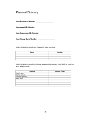 Page 2626
Personal Directory
Your Extension Number: ____________________
Your Agent I.D. Number: ____________________
Your Supervisor I.D. Number: ________________
Your Group Name/Number: ___________________
Use this table to record your frequently used numbers.
Name Number
Use this table to record the feature access codes you are most likely to need on
your telephone set.
Feature Access Code
Auto Answer
Do Not Disturb
Headset Operation
Make Busy 