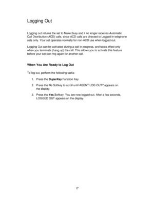 Page 1717
Logging Out
Logging out returns the set to Make Busy and it no longer receives Automatic
Call Distribution (ACD) calls, since ACD calls are directed to Logged In telephone
sets only. Your set operates normally for non-ACD use when logged out.
Logging Out can be activated during a call in progress, and takes effect only
when you terminate (hang up) the call. This allows you to activate this feature
before your set can ring again for another call.
When You Are Ready to Log Out
To log out, perform the...