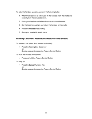 Page 2222 To return to handset operation, perform the following tasks:
1. When the telephone is not in use, lift the handset from the cradle and
carefully turn the set upside down.
2. Unplug the headset cord where it connects to the telephone.
3.  Set the telephone upright and return the handset to the cradle.
4. Press the Headset Feature Key.
5. Store your headset in a safe place.
Handling Calls with a Headset (with Feature Control Switch):
To answer a call (when Auto Answer is disabled):
•Press the flashing...