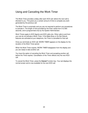 Page 2323
Using and Canceling the Work Timer
The Work Timer provides a delay after each ACD call, before the next call is
directed to you. This gives you a certain amount of time to compete any work
generated by the previous call.
The Work Timer is automatic and you are not required to perform any procedures
to activate it. The length of time provided by the timer varies from 0 to 600
seconds, and is programmed only by the System Administrator.
Work Timers apply to ACD Agents and ACD calls only. Other calls to...