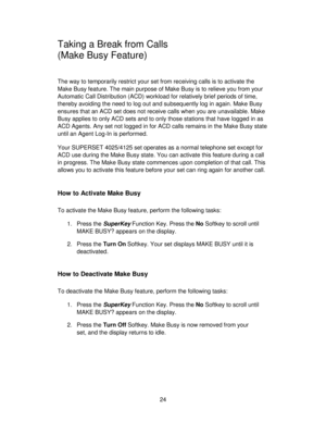 Page 2424
Taking a Break from Calls
(Make Busy Feature)
The way to temporarily restrict your set from receiving calls is to activate the
Make Busy feature. The main purpose of Make Busy is to relieve you from your
Automatic Call Distribution (ACD) workload for relatively brief periods of time,
thereby avoiding the need to log out and subsequently log in again. Make Busy
ensures that an ACD set does not receive calls when you are unavailable. Make
Busy applies to only ACD sets and to only those stations that...