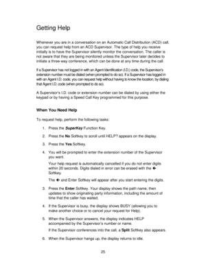 Page 2525
Getting Help
Whenever you are in a conversation on an Automatic Call Distribution (ACD) call,
you can request help from an ACD Supervisor. The type of help you receive
initially is to have the Supervisor silently monitor the conversation. The caller is
not aware that they are being monitored unless the Supervisor later decides to
initiate a three-way conference, which can be done at any time during the call.
If a Supervisor has not logged in with an Agent Identification (I.D.) code, the Supervisor’s...