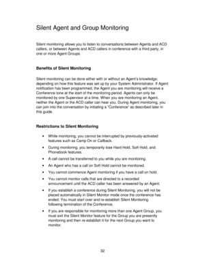 Page 3232
Silent Agent and Group Monitoring
Silent monitoring allows you to listen to conversations between Agents and ACD
callers, or between Agents and ACD callers in conference with a third party, in
one or more Agent Groups.
Benefits of Silent Monitoring
Silent monitoring can be done either with or without an Agent’s knowledge,
depending on how this feature was set up by your System Administrator. If Agent
notification has been programmed, the Agent you are monitoring will receive a
Conference tone at the...