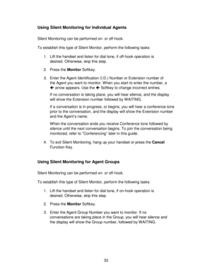 Page 3333
Using Silent Monitoring for Individual Agents
Silent Monitoring can be performed on- or off-hook.
To establish this type of Silent Monitor, perform the following tasks:
1. Lift the handset and listen for dial tone, if off-hook operation is
desired. Otherwise, skip this step.
2. Press the Monitor Softkey.
3. Enter the Agent Identification (I.D.) Number or Extension number of
the Agent you want to monitor. When you start to enter the number, a
 arrow appears. Use the  Softkey to change incorrect...