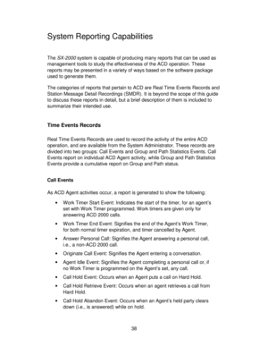 Page 3838
System Reporting Capabilities
The SX-2000 system is capable of producing many reports that can be used as
management tools to study the effectiveness of the ACD operation. These
reports may be presented in a variety of ways based on the software package
used to generate them.
The categories of reports that pertain to ACD are Real Time Events Records and
Station Message Detail Recordings (SMDR). It is beyond the scope of this guide
to discuss these reports in detail, but a brief description of them is...