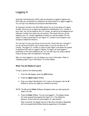 Page 1414
Logging In
Automatic Call Distribution (ACD) calls are directed to Logged In Agents only.
ACD calls are not directed to a telephone set where there is no Agent Logged In.
You can log in by following the procedure described below.
An important concept in the ACD 2000 system for you to be aware of is Agent
mobility. Since you as an Agent are assigned an Identification (I.D.) number to
log in with, you can be called by this I.D. number, as well as by the telephone set
extension number from where you are...