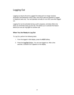 Page 1717
Logging Out
Logging out returns the set to Logged Out state and it no longer receives
Automatic Call Distribution (ACD) calls, since ACD calls are directed to Logged
In telephone sets only. Your set operates normally for non-ACD use when logged
out.
Logging Out can be activated during a call in progress, and takes effect only
when you terminate (hang up) the call. This allows you to activate this feature
before your set can ring again for another call.
When You Are Ready to Log Out
To Log Out, perform...
