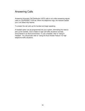 Page 1818
Answering Calls
Answering Automatic Call Distribution (ACD) calls is not unlike answering regular
calls on a SUPERSET 4150 set. When the telephone rings, the indicator beside
your Line Select Key flashes.
To answer the call, pick up the handset and begin speaking.
A headset option can be programmed into your system, eliminating the need to
pick up the handset. This is helpful in high call traffic situations normally
encountered in an ACD environment. To use a headset, refer to ”Using A
Headset“. You...