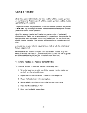 Page 2020
Using a Headset
Note: Your system administrator may have enabled full-time headset operation
on your telephone. Telephones with full-time headset operation enabled must be
operated only with headsets.
Telephones that are not programmed for full-time headset operation will provide
a HEADSET key to allow you to switch between handset and amplified headset
(no feature control switch) operation.
Switching between handset and headset mode when using a Headset with
Feature Control Switch can be accomplished...