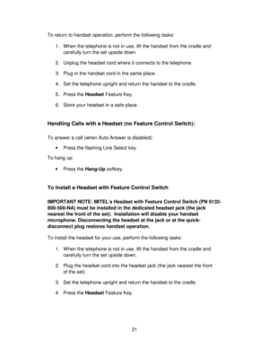 Page 2121 To return to handset operation, perform the following tasks:
1. When the telephone is not in use, lift the handset from the cradle and
carefully turn the set upside down.
2. Unplug the headset cord where it connects to the telephone.
3. Plug in the handset cord in the same place.
4. Set the telephone upright and return the handset to the cradle.
5. Press the Headset Feature Key.
6. Store your headset in a safe place.
Handling Calls with a Headset (no Feature Control Switch):
To answer a call (when...