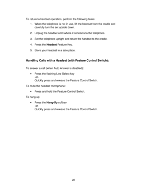 Page 2222 To return to handset operation, perform the following tasks:
1. When the telephone is not in use, lift the handset from the cradle and
carefully turn the set upside down.
2. Unplug the headset cord where it connects to the telephone.
3.  Set the telephone upright and return the handset to the cradle.
4. Press the Headset Feature Key.
5. Store your headset in a safe place.
Handling Calls with a Headset (with Feature Control Switch):
To answer a call (when Auto Answer is disabled):
•Press the flashing...