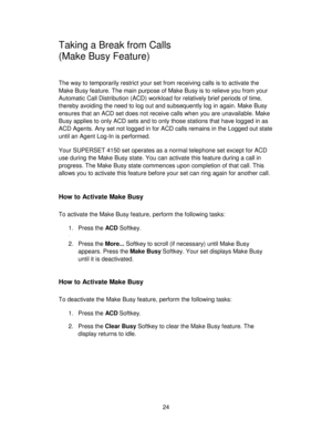 Page 2424
Taking a Break from Calls
(Make Busy Feature)
The way to temporarily restrict your set from receiving calls is to activate the
Make Busy feature. The main purpose of Make Busy is to relieve you from your
Automatic Call Distribution (ACD) workload for relatively brief periods of time,
thereby avoiding the need to log out and subsequently log in again. Make Busy
ensures that an ACD set does not receive calls when you are unavailable. Make
Busy applies to only ACD sets and to only those stations that...