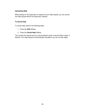 Page 2626
Canceling Help
While waiting for the Supervisor to respond to your Help request, you can cancel
the Help request before the Supervisor answers.
To Cancel Help
To cancel help, perform the following tasks:
1. Press the ACD Softkey.
2. Press the Cancel Help Softkey.
This cancels the request and you are prompted to enter a second Help number, if
desired. Your Help request is automatically cancelled if you do not enter digits. 