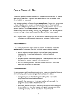 Page 2727
Queue Threshold Alert
Thresholds are programmed into the ACD system to provide a basis for alerting
Agents and Supervisors that calls have waited longer than acceptable limits
(thresholds) to be answered.
Sets programmed with a Generic Group Queue Status Feature Key can provide
a visual indication of the current workload conditions of the Automatic Call
Distribution (ACD) Group into which you are logged (Supervisors may have two
or more Specific Group Queue Status Feature Keys and threshold alerts,...