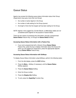 Page 2828
Queue Status
Agents may access the following queue-status information about their Group
(Supervisors may query more than one Group):
•the number of active Agents in the Group
•the number of calls waiting for the Group (queue)
•the length of time that the longest call has been waiting for the Group.
NOTE: Agents in the Logged Out, Do Not Disturb, or Make Busy states are not
considered active Agents for the purpose of Queue Status.
There are two means of accessing this information: through a programmed...