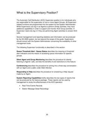 Page 3030
What is the Supervisory Position?
The Automatic Call Distribution (ACD) Supervisor position is for individuals who
are responsible for the supervision of one or more Agent Groups. All Supervisor-
related functions are programmed into the system by the System Administrator.
While Supervisors can log in as Agents to perform similar activities, they have
additional capabilities in order to support and monitor ACD Group activities. A
Supervisor need only log in if they are performing Agent activities to...