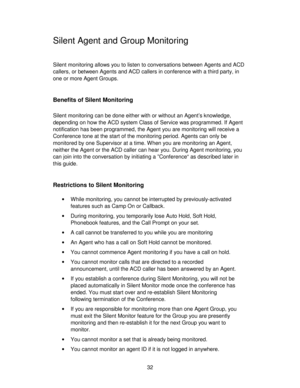 Page 3232
Silent Agent and Group Monitoring
Silent monitoring allows you to listen to conversations between Agents and ACD
callers, or between Agents and ACD callers in conference with a third party, in
one or more Agent Groups.
Benefits of Silent Monitoring
Silent monitoring can be done either with or without an Agent’s knowledge,
depending on how the ACD system Class of Service was programmed. If Agent
notification has been programmed, the Agent you are monitoring will receive a
Conference tone at the start...