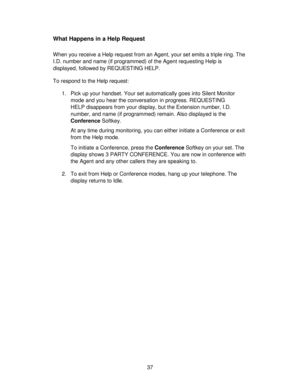 Page 3737
What Happens in a Help Request
When you receive a Help request from an Agent, your set emits a triple ring. The
I.D. number and name (if programmed) of the Agent requesting Help is
displayed, followed by REQUESTING HELP.
To respond to the Help request:
1. Pick up your handset. Your set automatically goes into Silent Monitor
mode and you hear the conversation in progress. REQUESTING
HELP disappears from your display, but the Extension number, I.D.
number, and name (if programmed) remain. Also displayed...