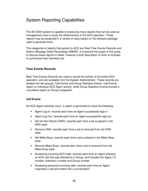 Page 3838
System Reporting Capabilities
The SX-2000 system is capable of producing many reports that can be used as
management tools to study the effectiveness of the ACD operation. These
reports may be presented in a variety of ways based on the software package
used to generate them.
The categories of reports that pertain to ACD are Real Time Events Records and
Station Message Detail Recordings (SMDR). It is beyond the scope of this guide
to discuss these reports in detail, however a brief description of them...