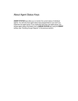 Page 20About Agent Status Keys
AGENT STATUS keys allow you to monitor the current status of individual
agents. You will only have agent status keys programmed on your set if you
supervise one agent group. If you supervise more than one agent group, you
access agent status information from a QUEUE STATUS key using the AG E NT
softkey (see Scrolling through Reports in the previous section). 