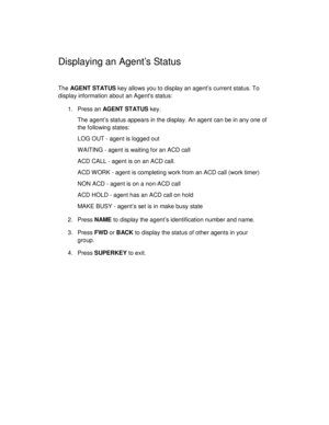 Page 22Displaying an Agents Status
The AG E NT  ST AT US key allows you to display an agent’s current status. To
display information about an Agents status:
1. Press an AG E NT  ST AT US key.
The agent’s status appears in the display. An agent can be in any one of
the following states:
LOG OUT - agent is logged out
WAITING - agent is waiting for an ACD call
ACD CALL - agent is on an ACD call.
ACD WORK - agent is completing work from an ACD call (work timer)
NON ACD - agent is on a non-ACD call
ACD HOLD - agent...