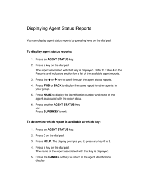 Page 23Displaying Agent Status Reports
You can display agent status reports by pressing keys on the dial pad.
To display agent status reports:
1. Press an AG E NT  ST AT US key.
2. Press a key on the dial pad.
The report associated with that key is displayed. Refer to Table 4 in the
Reports and Indicators section for a list of the available agent reports.
3. Press the Î
 or Ï
 key to scroll through the agent status reports.
4. Press FWD or BACK to display the same report for other agents in
your group.
5. Press...