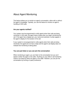 Page 28About Agent Monitoring
This feature allows you to monitor an agent’s conversation, either with or without
the agent’s knowledge. Typically, you use this feature to monitor an agent’s
handling of ACD calls.
Are your agents notified?
Your system may be programmed to notify agents when their calls are being
monitored. In this case, the agent hears a beep when you begin monitoring the
call. If the agent has a display set, your name and extension number appear in
the agent’s display for the duration of the...